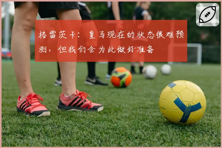 格雷茨卡:皇马现在的状态很难预测,但我们会为此做好准备