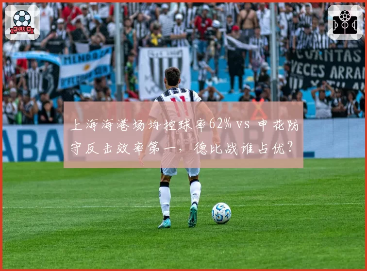 上海海港场均控球率62% vs 申花防守反击效率第一，德比战谁占优？