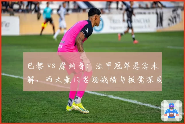 巴黎 vs 摩纳哥:法甲冠军悬念未解,两大豪门客场战绩与板凳深度较量