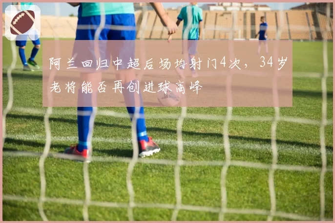 阿兰回归中超后场均射门4次，34岁老将能否再创进球高峰
