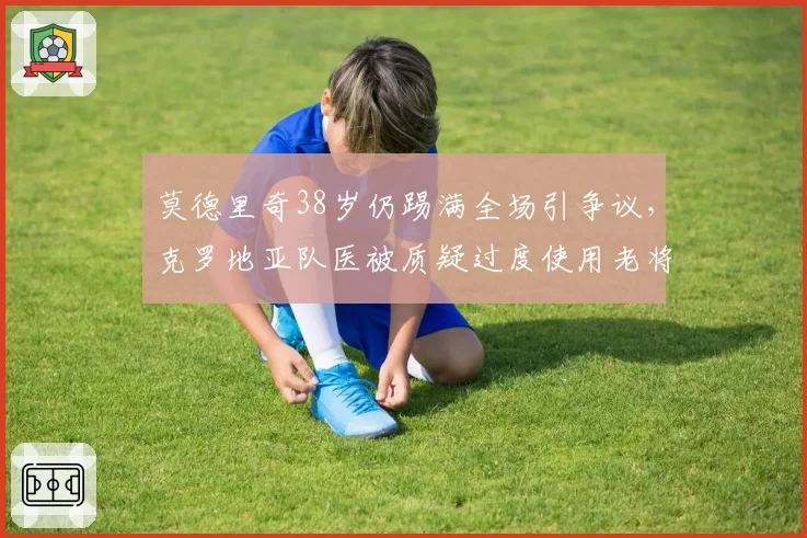 莫德里奇38岁仍踢满全场引争议，克罗地亚队医被质疑过度使用老将