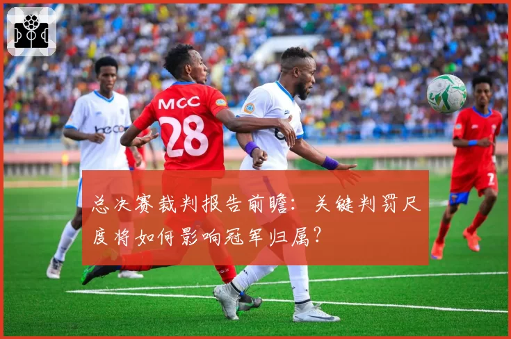 总决赛裁判报告前瞻:关键判罚尺度将如何影响冠军归属?