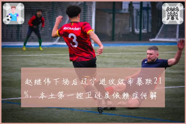 赵继伟下场后辽宁进攻效率暴跌21%,本土第一控卫过度依赖症何解