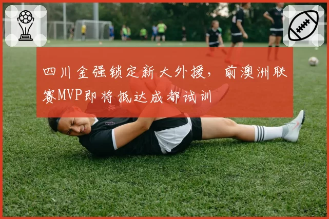 四川金强锁定新大外援，前澳洲联赛MVP即将抵达成都试训