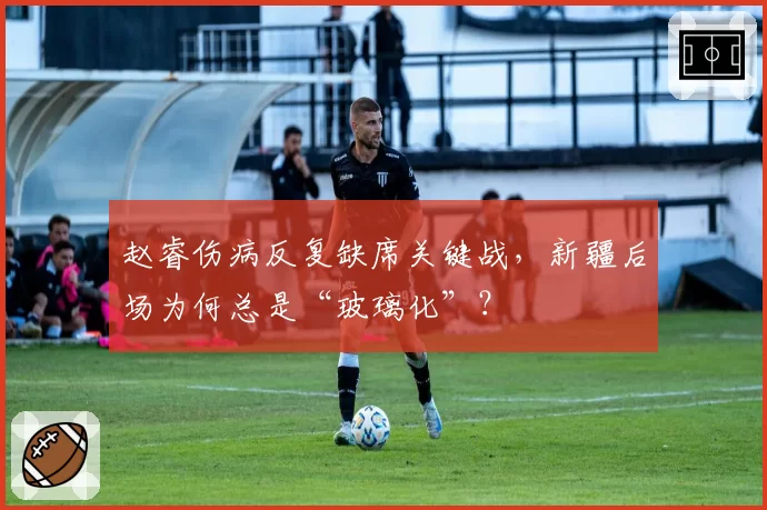 赵睿伤病反复缺席关键战,新疆后场为何总是“玻璃化”?