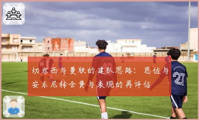 切尔西与曼联的建队思路：恩佐与安东尼转会费与表现的再评估