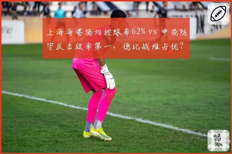 上海海港场均控球率62% vs 申花防守反击效率第一，德比战谁占优？