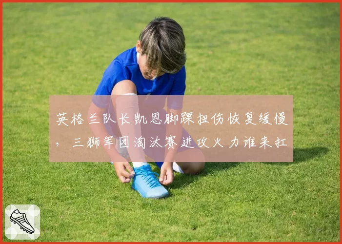 英格兰队长凯恩脚踝扭伤恢复缓慢,三狮军团淘汰赛进攻火力谁来扛?