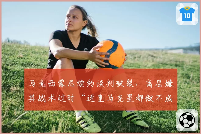 马竞西蒙尼续约谈判破裂，高层嫌其战术过时“连皇马克星都做不成”